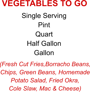 (Fresh Cut Fries,Borracho Beans, Chips, Green Beans, Homemade Potato Salad, Fried Okra, Cole Slaw, Mac & Cheese) Single Serving Pint Quart Half Gallon Gallon VEGETABLES TO GO