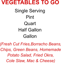 (Fresh Cut Fries,Borracho Beans, Chips, Green Beans, Homemade Potato Salad, Fried Okra, Cole Slaw, Mac & Cheese) Single Serving Pint Quart Half Gallon Gallon VEGETABLES TO GO